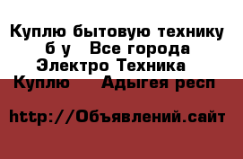 Куплю бытовую технику б/у - Все города Электро-Техника » Куплю   . Адыгея респ.